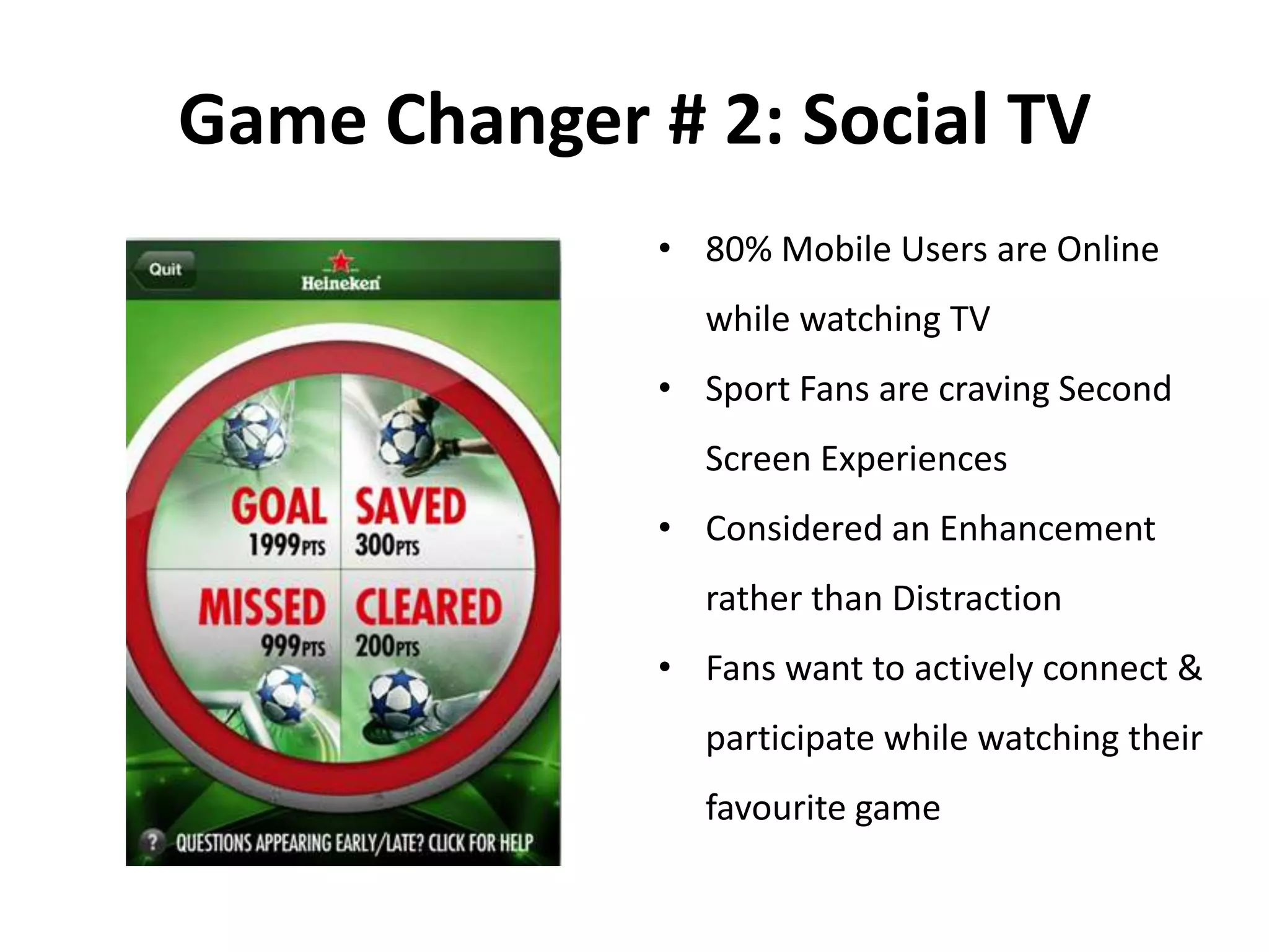 Game Changer # 2: Social TV
• 80% Mobile Users are Online
while watching TV
• Sport Fans are craving Second
Screen Experiences
• Considered an Enhancement
rather than Distraction
• Fans want to actively connect &
participate while watching their
favourite game
 