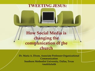TWEETING JESUS:




      How Social Media is
        changing the
     communication of the
           church
Dr. Maria A. Dixon, Associate Professor-Organizational
                   Communication
     Southern Methodist University, Dallas, Texas
                     #mobilefaith
 
