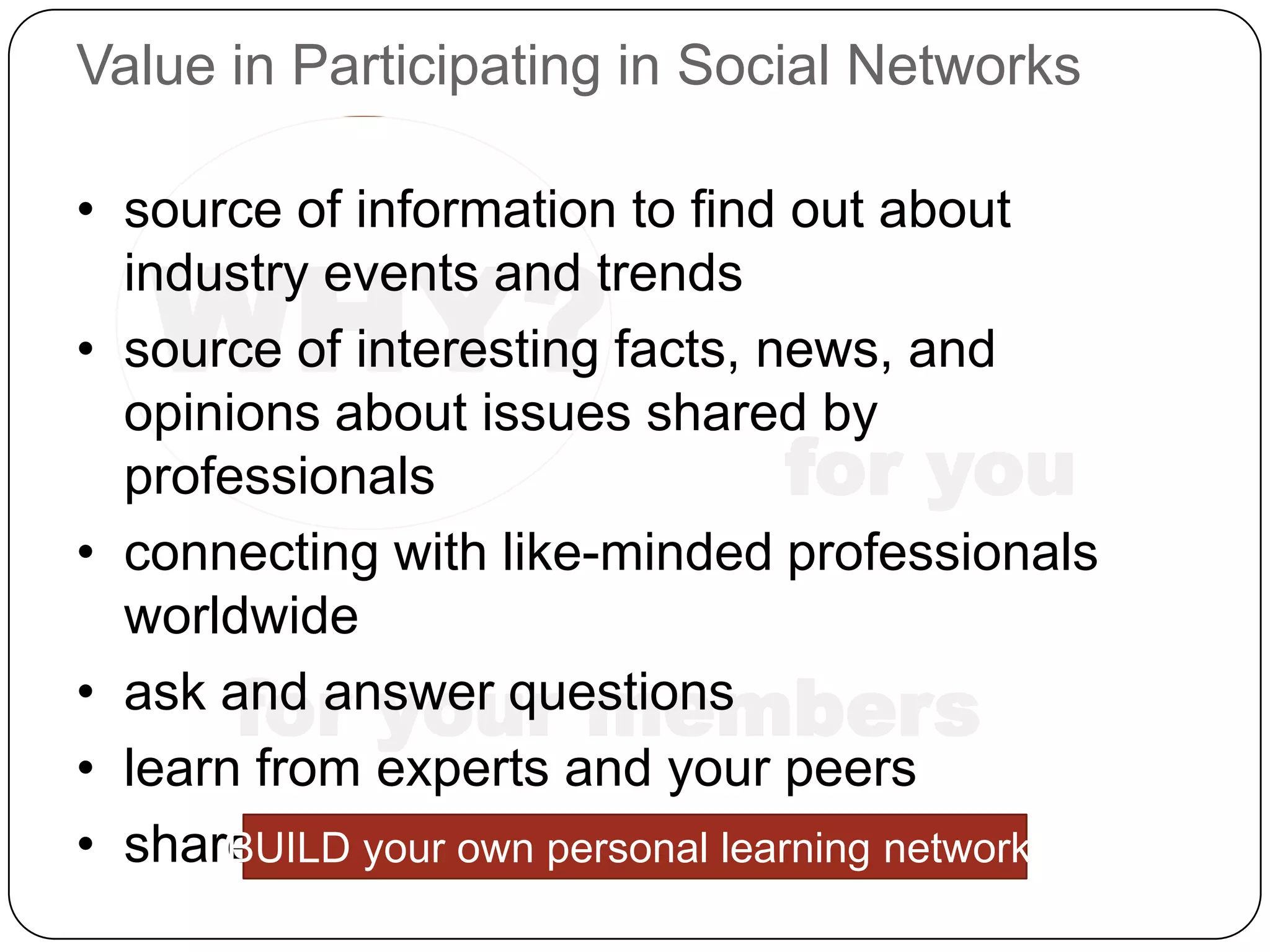 Value in Participating in Social Networks

• source of information to find out about

   WHY?
  industry events and trends
• source of interesting facts, news, and
  opinions about issues shared by
  professionals                 for you
• connecting with like-minded professionals
  worldwide
       for your members
• ask and answer questions
• learn from experts and your peers
• share resources personal learning network!
      BUILD your own
 