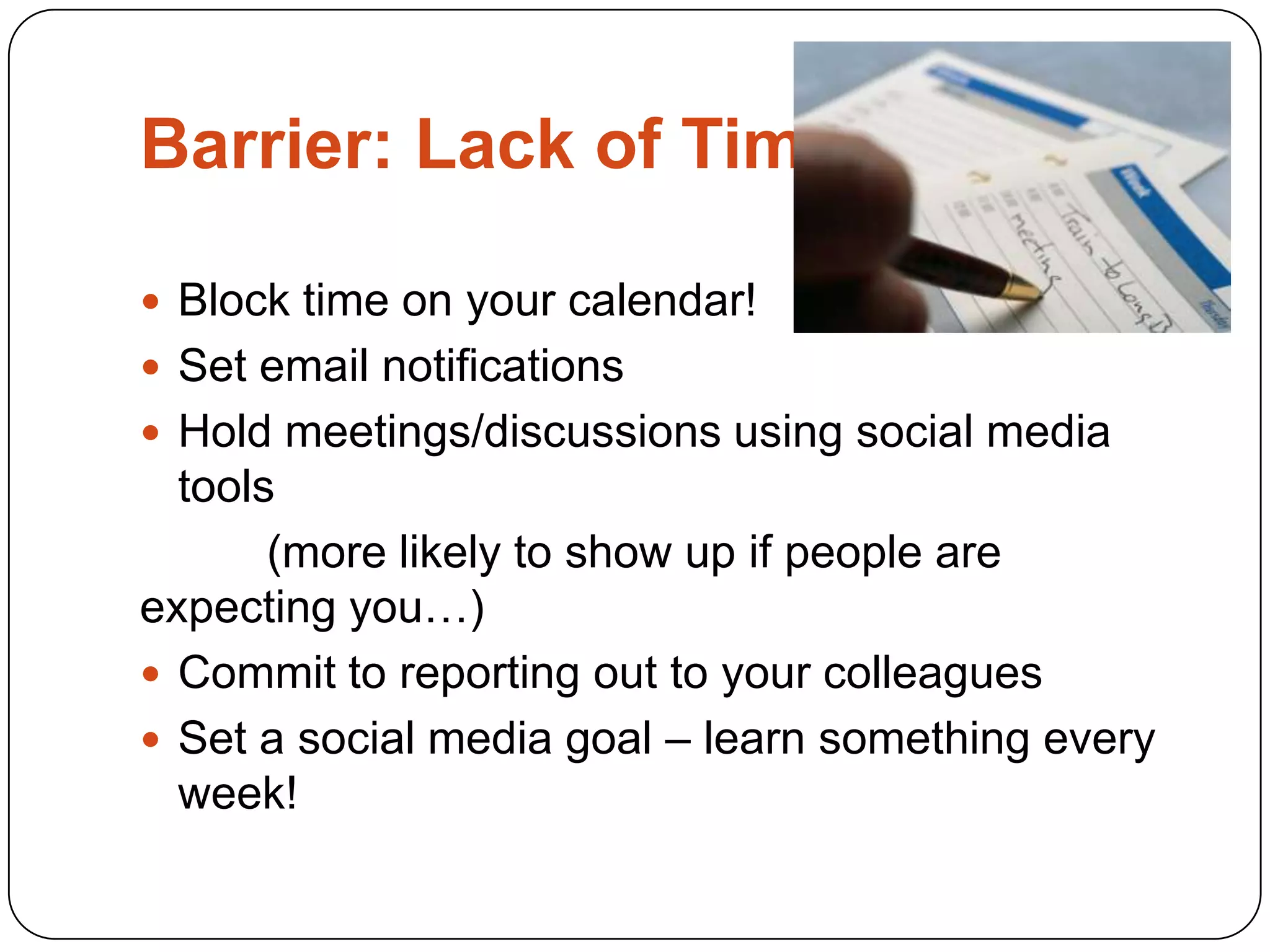 Barrier: Lack of Time

 Block time on your calendar!
 Set email notifications
 Hold meetings/discussions using social media
  tools
       (more likely to show up if people are
expecting you…)
 Commit to reporting out to your colleagues
 Set a social media goal – learn something every
  week!
 