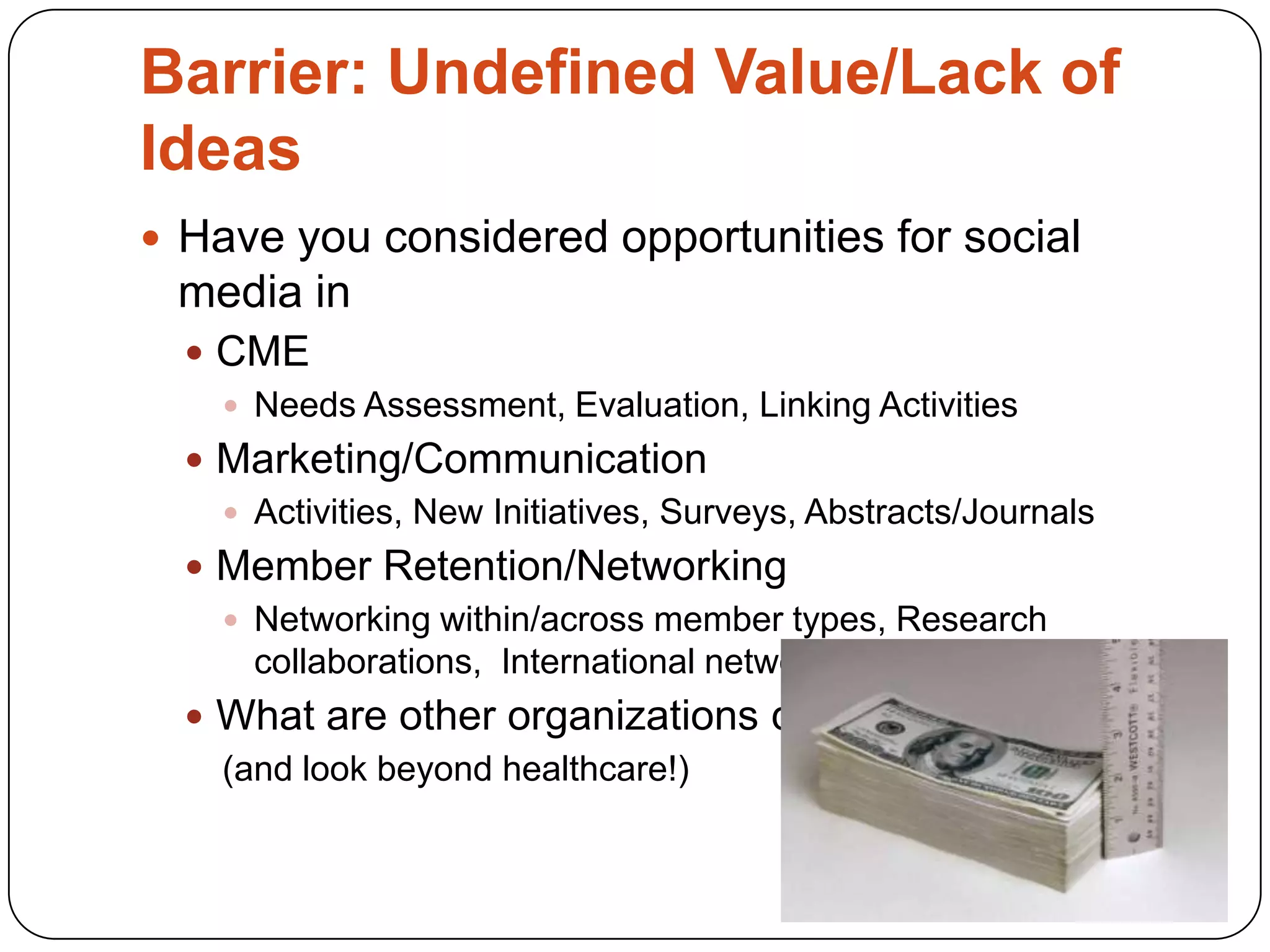 Barrier: Undefined Value/Lack of
Ideas
 Have you considered opportunities for social
 media in
   CME
     Needs Assessment, Evaluation, Linking Activities
   Marketing/Communication
     Activities, New Initiatives, Surveys, Abstracts/Journals
   Member Retention/Networking
     Networking within/across member types, Research
      collaborations, International networking?
   What are other organizations doing?
    (and look beyond healthcare!)
 