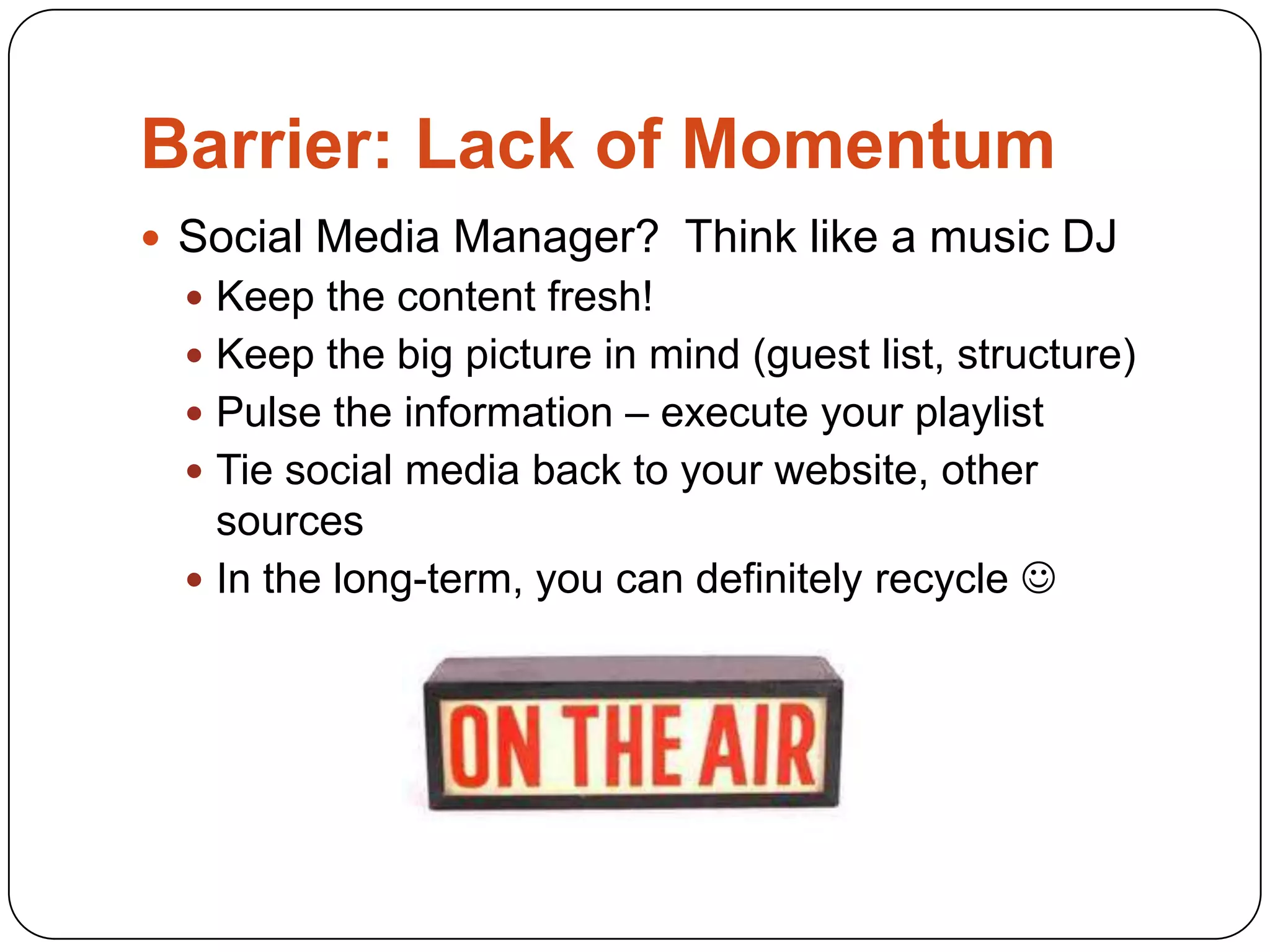 Barrier: Lack of Momentum
 Social Media Manager? Think like a music DJ
   Keep the content fresh!
   Keep the big picture in mind (guest list, structure)
   Pulse the information – execute your playlist
   Tie social media back to your website, other
    sources
   In the long-term, you can definitely recycle 
 
