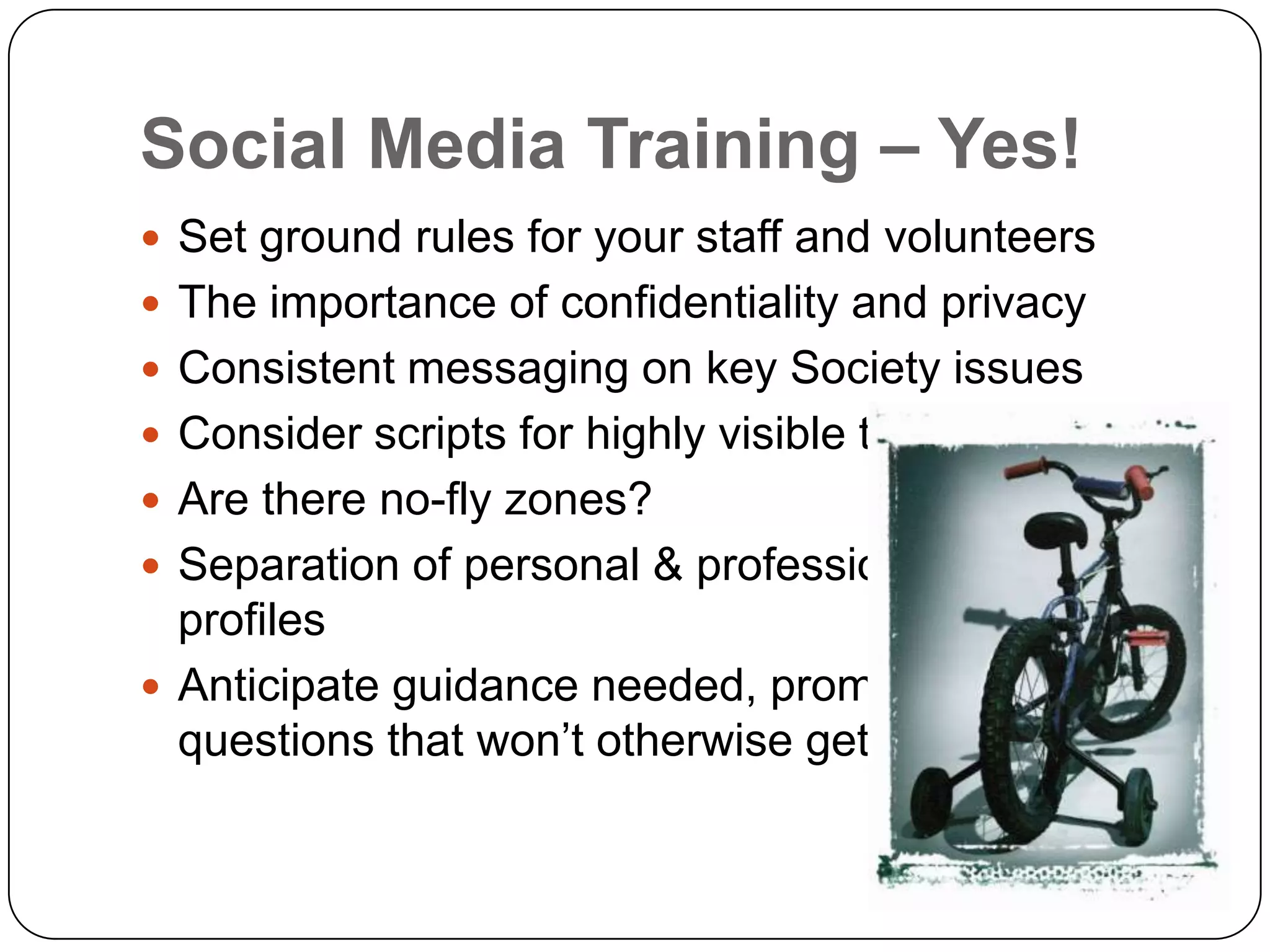 Social Media Training – Yes!
 Set ground rules for your staff and volunteers
 The importance of confidentiality and privacy
 Consistent messaging on key Society issues
 Consider scripts for highly visible topics
 Are there no-fly zones?
 Separation of personal & professional
  profiles
 Anticipate guidance needed, prompt for
  questions that won’t otherwise get asked
 