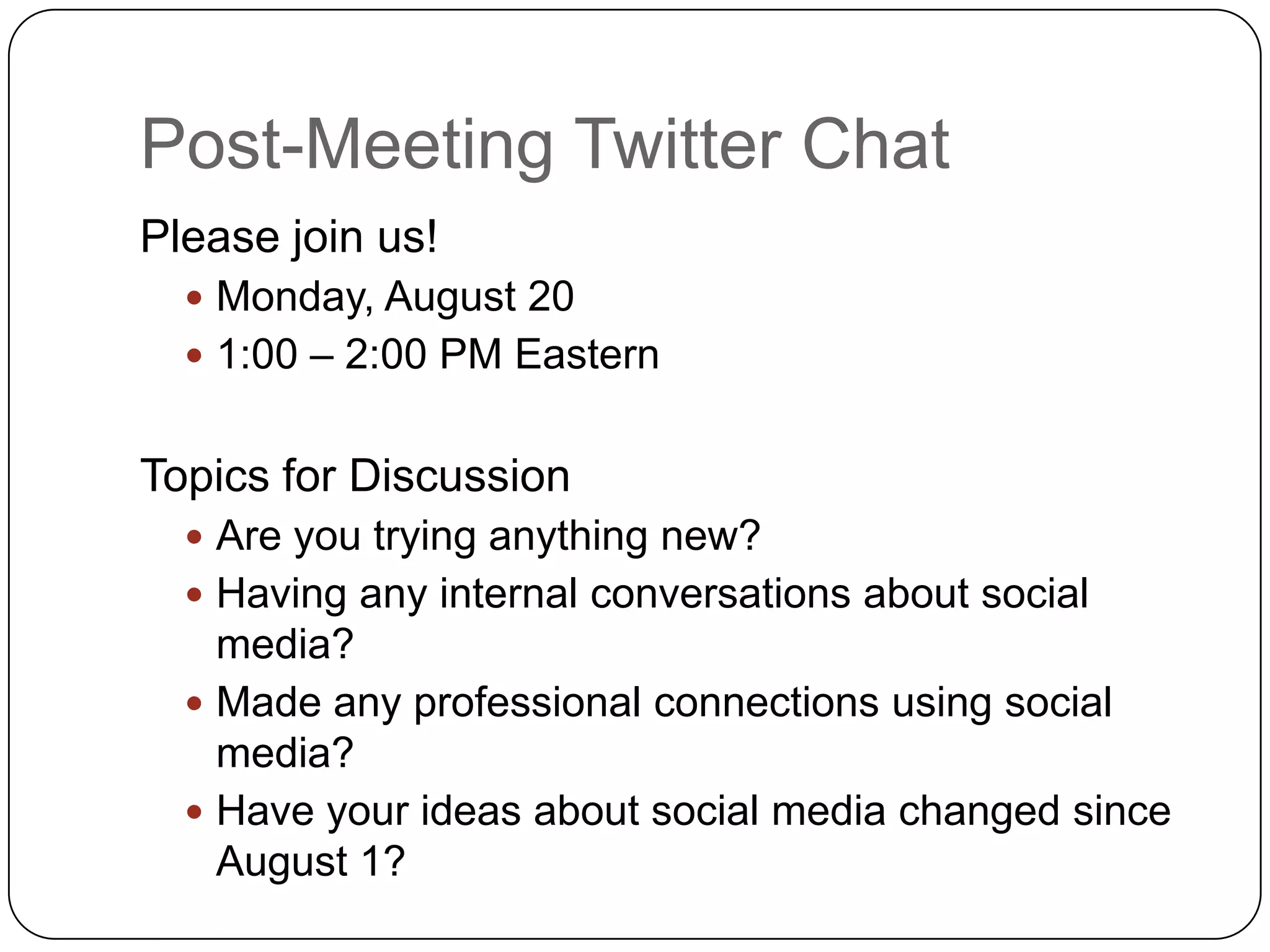 Post-Meeting Twitter Chat
Please join us!
   Monday, August 20
   1:00 – 2:00 PM Eastern


Topics for Discussion
   Are you trying anything new?
   Having any internal conversations about social
    media?
   Made any professional connections using social
    media?
   Have your ideas about social media changed since
    August 1?
 