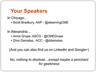 Your Speakers
In Chicago…
  Scott Bradbury, AAP - @elearningCME


In Alexandria…
  Anne Grupe, ASCO - @CMEGrupe
  Dino Damalas, ACC - @ddamalas


(And you can also find us on LinkedIn and Google+)

 No, nothing to disclose…except maybe a penchant
                    for geekiness
 