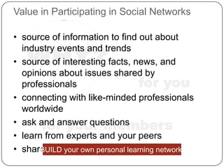 Value in Participating in Social Networks

• source of information to find out about

   WHY?
  industry events and trends
• source of interesting facts, news, and
  opinions about issues shared by
  professionals                 for you
• connecting with like-minded professionals
  worldwide
       for your members
• ask and answer questions
• learn from experts and your peers
• share resources personal learning network!
      BUILD your own
 