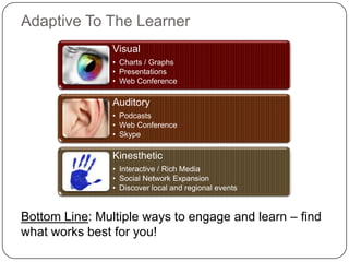 Adaptive To The Learner
                Visual
                • Charts / Graphs
                • Presentations
                • Web Conference

                Auditory
                • Podcasts
                • Web Conference
                • Skype

                Kinesthetic
                • Interactive / Rich Media
                • Social Network Expansion
                • Discover local and regional events


Bottom Line: Multiple ways to engage and learn – find
what works best for you!
 