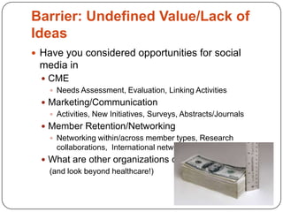 Barrier: Undefined Value/Lack of
Ideas
 Have you considered opportunities for social
 media in
   CME
     Needs Assessment, Evaluation, Linking Activities
   Marketing/Communication
     Activities, New Initiatives, Surveys, Abstracts/Journals
   Member Retention/Networking
     Networking within/across member types, Research
      collaborations, International networking?
   What are other organizations doing?
    (and look beyond healthcare!)
 
