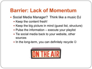 Barrier: Lack of Momentum
 Social Media Manager? Think like a music DJ
   Keep the content fresh!
   Keep the big picture in mind (guest list, structure)
   Pulse the information – execute your playlist
   Tie social media back to your website, other
    sources
   In the long-term, you can definitely recycle 
 