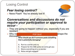 Losing Control
Fear losing control?
 News Flash! You’ve already lost it!


Conversations and discussions do not
require your participation or approval to
occur -
 They are going to happen without you, especially if you are
  resistant
 Why not be a part of the conversation and help shape the
                         POP QUIZ
  discussion?
           What should you do if someone posts something
           that is potentially damaging?

           A.   Run to a corner and cry
           B.   Prepare for the CME police to come get you
           C.   Blame everything on a co-worker
           D.   Relax and get engaged
 