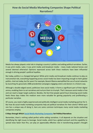 How do Social Media Marketing Companies Shape Political
Narratives?
Media has always played a vital role in shaping a country’s politics and setting political narratives. Earlier,
it was print media. Later, it was print media and broadcast media – many made national heroes and
several deemed otherwise! Opinions expressed across both these mediums have been influential
enough in driving people’s political loyalties.
But today, politics is a changed ball game! While print media and broadcast media continue to play an
instrumental role, everything happening across social media has been impacting enough to helm global
politics. And not today, but for years! For example, Barack Obama exemplified the use of social networks
by launching his grassroots 2008 presidential campaigns engaging voters and donors in a historic way.
Although a double-edged sword, politicians love social media. It forms a significant part of their digital
ammo, enabling them to set narratives and nurture them to triumph. That’s because social media is free
and can reach a larger target audience. Besides, the fact that people spend hours browsing social media
feeds these days makes the medium even more valuable for gaining popularity and proliferating a
particular narrative.
Of course, you need a highly experienced and politically intelligent social media marketing partner for it.
But how do social media marketing companies help set political narratives for their clients? While each
one has a unique way of doing it, here are some common techniques many social media marketing
companies employ.
6 Ways through Which Social Media Marketing Companies Set Political Narratives
Remember, there’s nothing called perfect while setting narratives. It all depends on the situation and
identifying the right issues to leverage. Social media, which has a global outreach and the capability to
spread news faster than fire, can play an appreciably effective role in transforming people’s thought
 