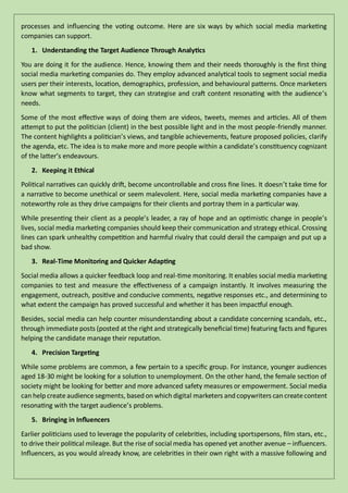 processes and influencing the voting outcome. Here are six ways by which social media marketing
companies can support.
1. Understanding the Target Audience Through Analytics
You are doing it for the audience. Hence, knowing them and their needs thoroughly is the first thing
social media marketing companies do. They employ advanced analytical tools to segment social media
users per their interests, location, demographics, profession, and behavioural patterns. Once marketers
know what segments to target, they can strategise and craft content resonating with the audience’s
needs.
Some of the most effective ways of doing them are videos, tweets, memes and articles. All of them
attempt to put the politician (client) in the best possible light and in the most people-friendly manner.
The content highlights a politician’s views, and tangible achievements, feature proposed policies, clarify
the agenda, etc. The idea is to make more and more people within a candidate’s constituency cognizant
of the latter’s endeavours.
2. Keeping it Ethical
Political narratives can quickly drift, become uncontrollable and cross fine lines. It doesn’t take time for
a narrative to become unethical or seem malevolent. Here, social media marketing companies have a
noteworthy role as they drive campaigns for their clients and portray them in a particular way.
While presenting their client as a people’s leader, a ray of hope and an optimistic change in people’s
lives, social media marketing companies should keep their communication and strategy ethical. Crossing
lines can spark unhealthy competition and harmful rivalry that could derail the campaign and put up a
bad show.
3. Real-Time Monitoring and Quicker Adapting
Social media allows a quicker feedback loop and real-time monitoring. It enables social media marketing
companies to test and measure the effectiveness of a campaign instantly. It involves measuring the
engagement, outreach, positive and conducive comments, negative responses etc., and determining to
what extent the campaign has proved successful and whether it has been impactful enough.
Besides, social media can help counter misunderstanding about a candidate concerning scandals, etc.,
through immediate posts (posted at the right and strategically beneficial time) featuring facts and figures
helping the candidate manage their reputation.
4. Precision Targeting
While some problems are common, a few pertain to a specific group. For instance, younger audiences
aged 18-30 might be looking for a solution to unemployment. On the other hand, the female section of
society might be looking for better and more advanced safety measures or empowerment. Social media
can help create audience segments, based on which digital marketers and copywriters can createcontent
resonating with the target audience’s problems.
5. Bringing in Influencers
Earlier politicians used to leverage the popularity of celebrities, including sportspersons, film stars, etc.,
to drive their political mileage. But the rise of social media has opened yet another avenue – influencers.
Influencers, as you would already know, are celebrities in their own right with a massive following and
 