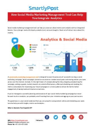 URL:https://smartlypost.com Follow Us:
Contact:info@smartlypost.com
Phone No:+91-120-425 1600
Social media marketing management tool can help you ease out about metrics and analytics with an integrated
feature. You no longer need a third party analytics tool, not even Google’s. Read on to find out more about this
novelty.
A social media marketing management tool is designed to ease the pressures of successful running a social
marketing campaign. Social campaigns cannot be run alone on random social posts and sharing articles you come
across over the internet. Instead, it’s the right fusion of conceptualizing the idea, designing and planning the
campaign, setting up goals, market research on content effectiveness, effectual scheduling and studying the
metrics and analytics for improving your future campaigns in a more audience-driven format for better
engagement, drawing leads and improve conversions.
If you’ve managed a successful planning and execution of your social media marketing campaign but never
focused much on analytics, you probably aren’t learning from your mistakes and egging on your past success.
The good news is- your social media tool that you are using for saving content online and scheduling your posts
can also help you with insights, metrics and analytics.
What is Analytics Tool Capable Of?
How Social Media Marketing Management Tool Can Help
You Integrate Analytics
 