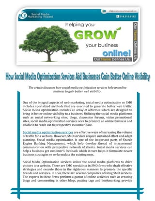 The article discusses how social media optimization services help an online
                        business to gain better web visibility.


One of the integral aspects of web marketing, social media optimization or SMO
includes specialized methods that are executed to generate better web traffic.
Social media optimization includes an array of activities which are designed to
bring in better online visibility to a business. Utilizing the social media platforms
such as social networking sites, blogs, discussion forums, video promotional
sites, social media optimization services seek to promote an online business and
enable it to reach out to prospective customer base.

Social media optimization services are effective ways of increasing the volume
of traffic for a website. However, SMO services require sustained effort and adept
planning. Social media optimization is one of the important parts of Search
Engine Ranking Management, which help develop thread of interpersonal
communication with prospective network of clients. Social media services can
help a business get customer’s feedback which in turn helps it formulate newer
business strategies or re-formulate the existing ones.

Social Media Optimization services utilize the social media platforms to drive
visitors to a website. There are SMO specialists in SMO firms who draft effective
strategies and execute those in the righteous manners to promote the specific
brands and services. In USA, there are several companies offering SMO services.
The experts in these firms perform a gamut of online activities such as creating
blogs and commenting in other blogs, putting tags and bookmarking, provide
 