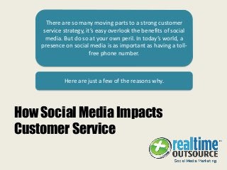 How Social Media Impacts
Customer Service
There are so many moving parts to a strong customer
service strategy, it’s easy overlook the benefits of social
media. But do so at your own peril. In today’s world, a
presence on social media is as important as having a toll-
free phone number.
Here are just a few of the reasons why.
 