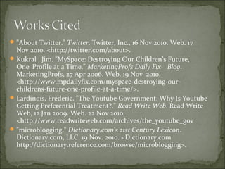"About Twitter." Twitter. Twitter, Inc., 16 Nov 2010. Web. 17
Nov 2010. <http://twitter.com/about>.
Kukral , Jim. "MySpace: Destroying Our Children’s Future,
One Profile at a Time." MarketingProfs Daily Fix Blog.
MarketingProfs, 27 Apr 2006. Web. 19 Nov 2010.
<http://www.mpdailyfix.com/myspace-destroying-our-
childrens-future-one-profile-at-a-time/>.
Lardinois, Frederic. "The Youtube Government: Why Is Youtube
Getting Preferential Treatment?." Read Write Web. Read Write
Web, 12 Jan 2009. Web. 22 Nov 2010.
<http://www.readwriteweb.com/archives/the_youtube_gov
"microblogging." Dictionary.com's 21st Century Lexicon.
Dictionary.com, LLC. 19 Nov. 2010. <Dictionary.com
http://dictionary.reference.com/browse/microblogging>.
 
