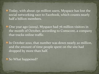 Today, with about 130 million users, Myspace has lost the
social networking race to Facebook, which counts nearly
half a billion members.
One year ago (2009), Myspace had 76 million visitors in
the month of October, according to Comscore, a company
that tracks online traffic.
In October 2010, that number was down nearly 20 million,
and the amount of time people spent on the site had
dropped by more than half.
So What happened?
 