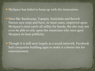 MySpace has failed to keep up with the innovation.
Sites like Bandcamp, Topspin, Sonicbids and Reverb
Nation now exist and have, in most cases, improved upon
MySpace's once catch-all utility for bands, the site may not
even be able to rely upon the musicians who once gave
Myspace its best publicity.
Though it is still seen largely as a social network, Facebook
had companies building apps to make it a better site for
entertainment.
 