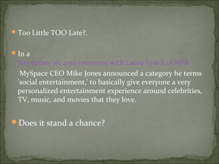 Too Little TOO Late?.
In a
November 16, 2010 interview with Laura Sydell of NPR
MySpace CEO Mike Jones announced a category he terms
'social entertainment,' to basically give everyone a very
personalized entertainment experience around celebrities,
TV, music, and movies that they love.
Does it stand a chance?
 