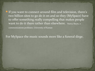 If you want to connect around film and television, there's
two billion sites to go do it on and so they (MySpace) have
to offer something really compelling that makes people
want to do it there rather than elsewhere. Nancy Baym, a
communications professor, University of Kansas
For MySpace the music sounds more like a funeral dirge.
 