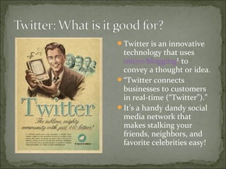 Twitter is an innovative
technology that uses
micro-blogging¹ to
convey a thought or idea.
“Twitter connects
businesses to customers
in real-time (“Twitter”).”
It’s a handy dandy social
media network that
makes stalking your
friends, neighbors, and
favorite celebrities easy!
 