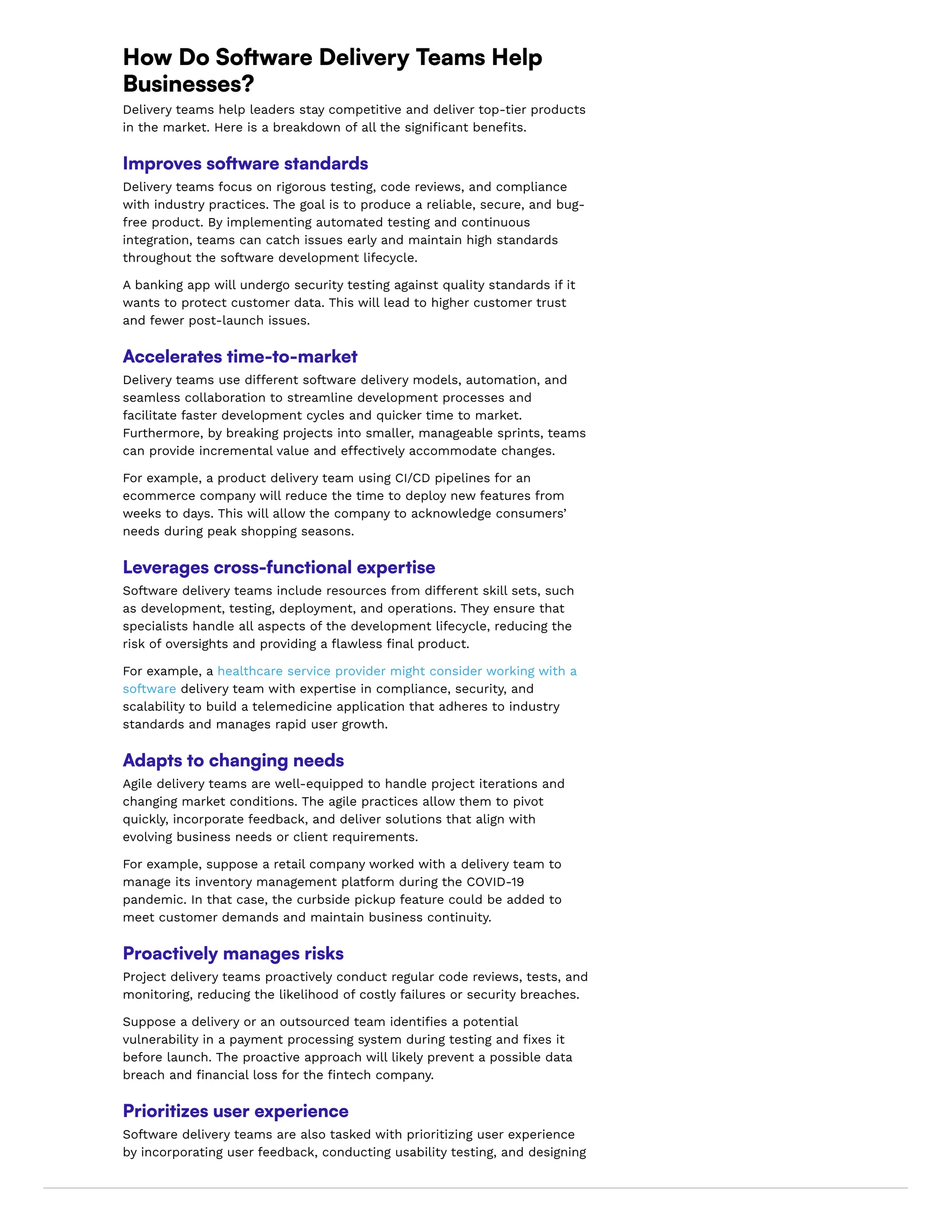 How Do Software Delivery Teams Help
Businesses?
Delivery teams help leaders stay competitive and deliver top-tier products
in the market. Here is a breakdown of all the significant benefits.
Improves software standards
Delivery teams focus on rigorous testing, code reviews, and compliance
with industry practices. The goal is to produce a reliable, secure, and bug-
free product. By implementing automated testing and continuous
integration, teams can catch issues early and maintain high standards
throughout the software development lifecycle.
A banking app will undergo security testing against quality standards if it
wants to protect customer data. This will lead to higher customer trust
and fewer post-launch issues.
Accelerates time-to-market
Delivery teams use different software delivery models, automation, and
seamless collaboration to streamline development processes and
facilitate faster development cycles and quicker time to market.
Furthermore, by breaking projects into smaller, manageable sprints, teams
can provide incremental value and effectively accommodate changes.
For example, a product delivery team using CI/CD pipelines for an
ecommerce company will reduce the time to deploy new features from
weeks to days. This will allow the company to acknowledge consumers’
needs during peak shopping seasons.
Leverages cross-functional expertise
Software delivery teams include resources from different skill sets, such
as development, testing, deployment, and operations. They ensure that
specialists handle all aspects of the development lifecycle, reducing the
risk of oversights and providing a flawless final product.
For example, a healthcare service provider might consider working with a
software delivery team with expertise in compliance, security, and
scalability to build a telemedicine application that adheres to industry
standards and manages rapid user growth.
Adapts to changing needs
Agile delivery teams are well-equipped to handle project iterations and
changing market conditions. The agile practices allow them to pivot
quickly, incorporate feedback, and deliver solutions that align with
evolving business needs or client requirements.
For example, suppose a retail company worked with a delivery team to
manage its inventory management platform during the COVID-19
pandemic. In that case, the curbside pickup feature could be added to
meet customer demands and maintain business continuity.
Proactively manages risks
Project delivery teams proactively conduct regular code reviews, tests, and
monitoring, reducing the likelihood of costly failures or security breaches.
Suppose a delivery or an outsourced team identifies a potential
vulnerability in a payment processing system during testing and fixes it
before launch. The proactive approach will likely prevent a possible data
breach and financial loss for the fintech company.
Prioritizes user experience
Software delivery teams are also tasked with prioritizing user experience
by incorporating user feedback, conducting usability testing, and designing
 