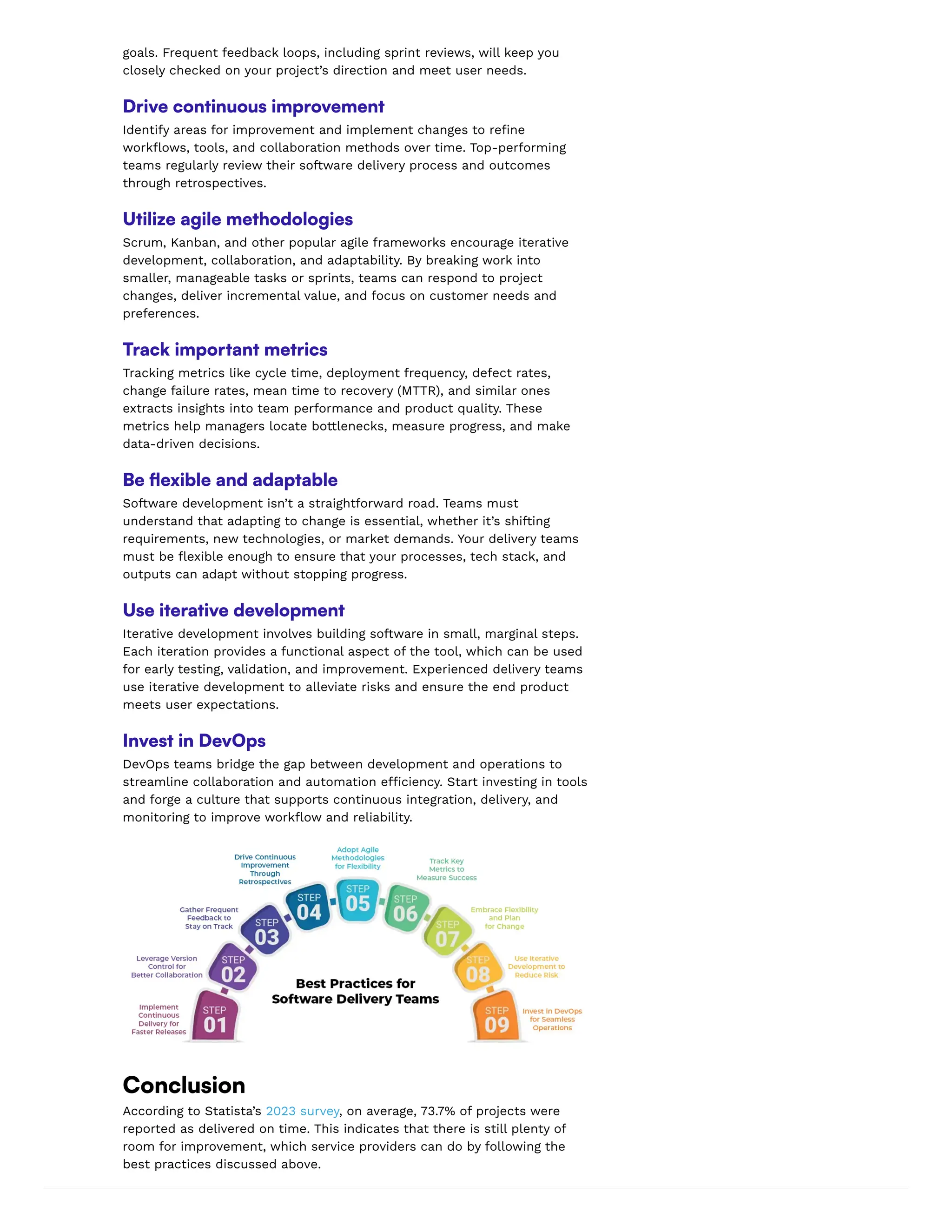 goals. Frequent feedback loops, including sprint reviews, will keep you
closely checked on your project’s direction and meet user needs.
Drive continuous improvement
Identify areas for improvement and implement changes to refine
workflows, tools, and collaboration methods over time. Top-performing
teams regularly review their software delivery process and outcomes
through retrospectives.
Utilize agile methodologies
Scrum, Kanban, and other popular agile frameworks encourage iterative
development, collaboration, and adaptability. By breaking work into
smaller, manageable tasks or sprints, teams can respond to project
changes, deliver incremental value, and focus on customer needs and
preferences.
Track important metrics
Tracking metrics like cycle time, deployment frequency, defect rates,
change failure rates, mean time to recovery (MTTR), and similar ones
extracts insights into team performance and product quality. These
metrics help managers locate bottlenecks, measure progress, and make
data-driven decisions.
Be flexible and adaptable
Software development isn’t a straightforward road. Teams must
understand that adapting to change is essential, whether it’s shifting
requirements, new technologies, or market demands. Your delivery teams
must be flexible enough to ensure that your processes, tech stack, and
outputs can adapt without stopping progress.
Use iterative development
Iterative development involves building software in small, marginal steps.
Each iteration provides a functional aspect of the tool, which can be used
for early testing, validation, and improvement. Experienced delivery teams
use iterative development to alleviate risks and ensure the end product
meets user expectations.
Invest in DevOps
DevOps teams bridge the gap between development and operations to
streamline collaboration and automation efficiency. Start investing in tools
and forge a culture that supports continuous integration, delivery, and
monitoring to improve workflow and reliability.
Conclusion
According to Statista’s 2023 survey, on average, 73.7% of projects were
reported as delivered on time. This indicates that there is still plenty of
room for improvement, which service providers can do by following the
best practices discussed above.
 