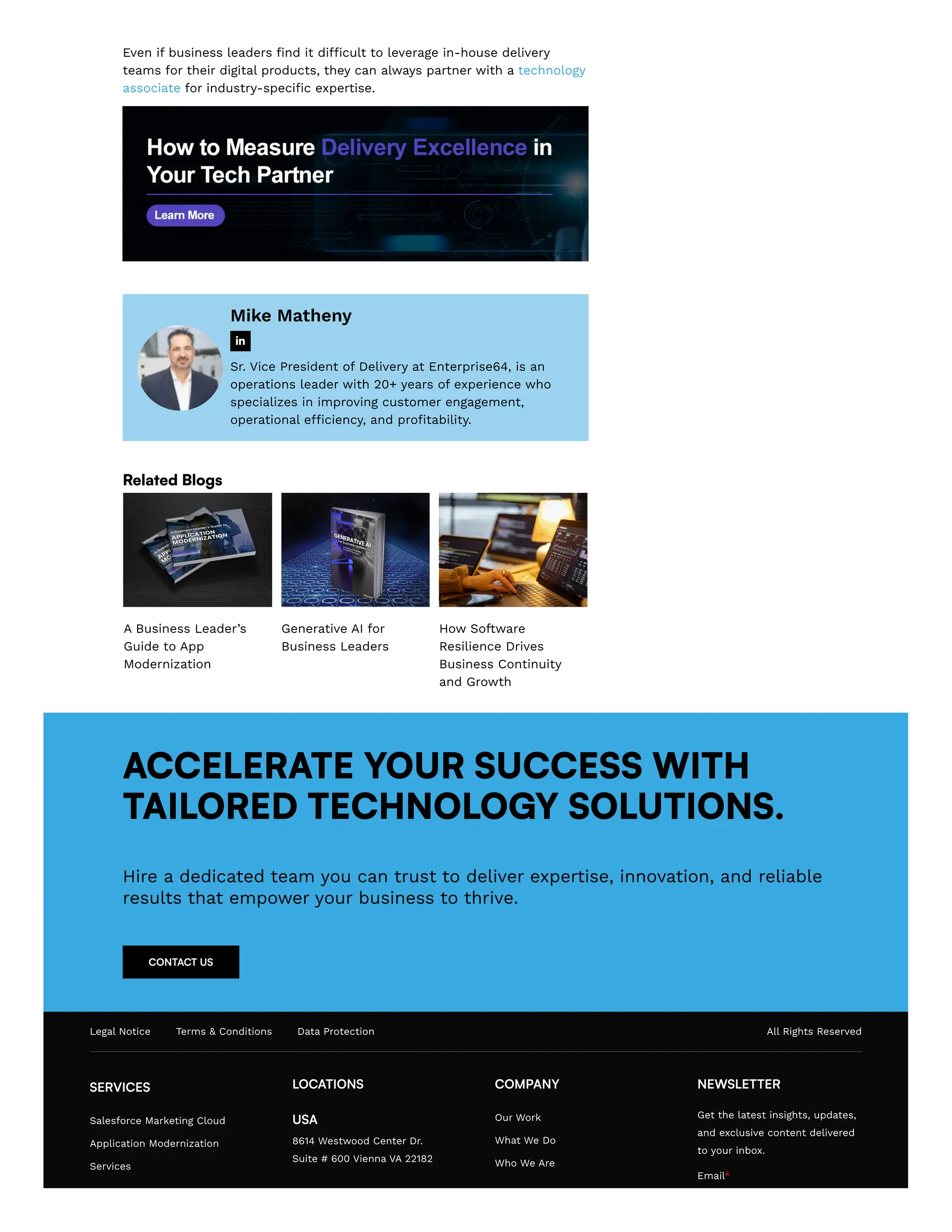 Even if business leaders find it difficult to leverage in-house delivery
teams for their digital products, they can always partner with a technology
associate for industry-specific expertise.
Mike Matheny
Sr. Vice President of Delivery at Enterprise64, is an
operations leader with 20+ years of experience who
specializes in improving customer engagement,
operational efficiency, and profitability.

Related Blogs
A Business Leader’s
Guide to App
Modernization
Generative AI for
Business Leaders
How Software
Resilience Drives
Business Continuity
and Growth
ACCELERATE YOUR SUCCESS WITH
TAILORED TECHNOLOGY SOLUTIONS.
Hire a dedicated team you can trust to deliver expertise, innovation, and reliable
results that empower your business to thrive.
CONTACT US
Legal Notice Terms & Conditions Data Protection All Rights Reserved
SERVICES
Salesforce Marketing Cloud
Application Modernization
Services
LOCATIONS
USA
8614 Westwood Center Dr.
Suite # 600 Vienna VA 22182
COMPANY
Our Work
What We Do
Who We Are
NEWSLETTER
Get the latest insights, updates,
and exclusive content delivered
to your inbox.
Email*
 