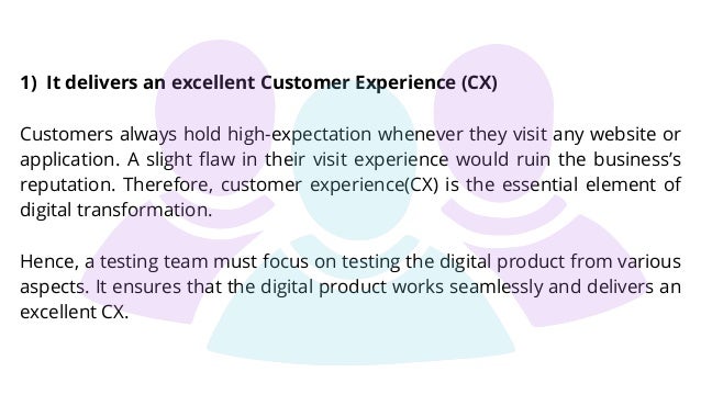 1) It delivers an excellent Customer Experience (CX)
Customers always hold high-expectation whenever they visit any website or
application. A slight flaw in their visit experience would ruin the business’s
reputation. Therefore, customer experience(CX) is the essential element of
digital transformation.
Hence, a testing team must focus on testing the digital product from various
aspects. It ensures that the digital product works seamlessly and delivers an
excellent CX.
 