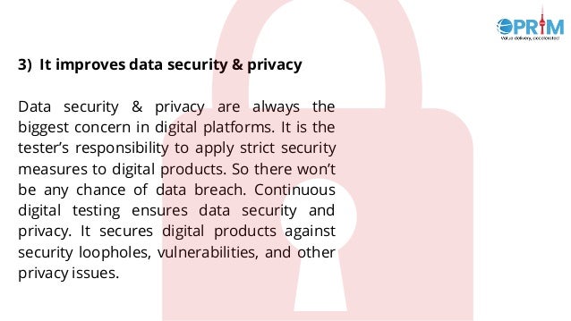 3) It improves data security & privacy
Data security & privacy are always the
biggest concern in digital platforms. It is the
tester’s responsibility to apply strict security
measures to digital products. So there won’t
be any chance of data breach. Continuous
digital testing ensures data security and
privacy. It secures digital products against
security loopholes, vulnerabilities, and other
privacy issues.
 