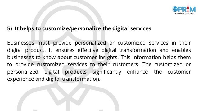 5) It helps to customize/personalize the digital services
Businesses must provide personalized or customized services in their
digital product. It ensures effective digital transformation and enables
businesses to know about customer insights. This information helps them
to provide customized services to their customers. The customized or
personalized digital products significantly enhance the customer
experience and digital transformation.
 