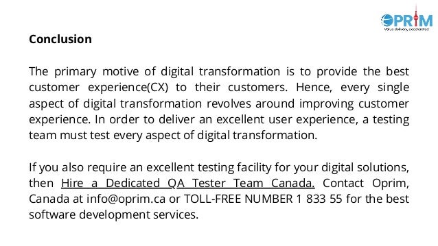 Conclusion
The primary motive of digital transformation is to provide the best
customer experience(CX) to their customers. Hence, every single
aspect of digital transformation revolves around improving customer
experience. In order to deliver an excellent user experience, a testing
team must test every aspect of digital transformation.
If you also require an excellent testing facility for your digital solutions,
then Hire a Dedicated QA Tester Team Canada. Contact Oprim,
Canada at info@oprim.ca or TOLL-FREE NUMBER 1 833 55 for the best
software development services.
 
