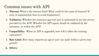 Common issues with API
1. Timeout: What is the timeout limit? What could be the cause of timeout? If
retry is implemented, how to avoid duplication?.
2. Validation: Whether the consumer app/end user is authorized to use the service
provided by the API? Whether the API inputs should be validated by the
consumer, or within the API?
3. Compatibility: When an API is upgraded, how will it affect the existing
consumers?
4. Rate Limit: How many requests an app or user can make within a given time
period?
5. Others:
 