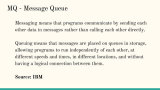 Messaging means that programs communicate by sending each
other data in messages rather than calling each other directly.
Queuing means that messages are placed on queues in storage,
allowing programs to run independently of each other, at
different speeds and times, in different locations, and without
having a logical connection between them.
Source: IBM
MQ - Message Queue
 