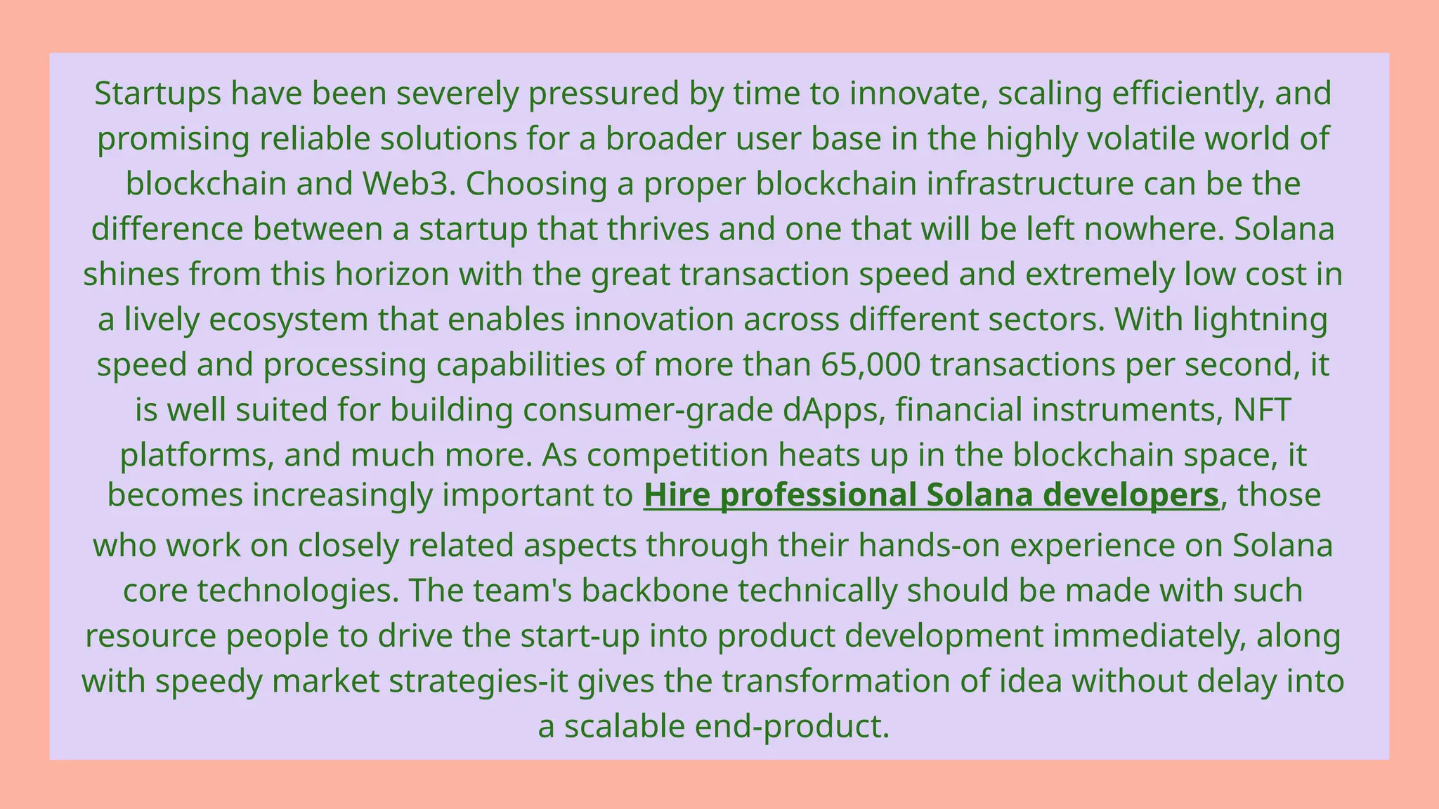 Startups have been severely pressured by time to innovate, scaling efficiently, and
promising reliable solutions for a broader user base in the highly volatile world of
blockchain and Web3. Choosing a proper blockchain infrastructure can be the
difference between a startup that thrives and one that will be left nowhere. Solana
shines from this horizon with the great transaction speed and extremely low cost in
a lively ecosystem that enables innovation across different sectors. With lightning
speed and processing capabilities of more than 65,000 transactions per second, it
is well suited for building consumer-grade dApps, financial instruments, NFT
platforms, and much more. As competition heats up in the blockchain space, it
becomes increasingly important to Hire professional Solana developers, those
who work on closely related aspects through their hands-on experience on Solana
core technologies. The team's backbone technically should be made with such
resource people to drive the start-up into product development immediately, along
with speedy market strategies-it gives the transformation of idea without delay into
a scalable end-product.
 