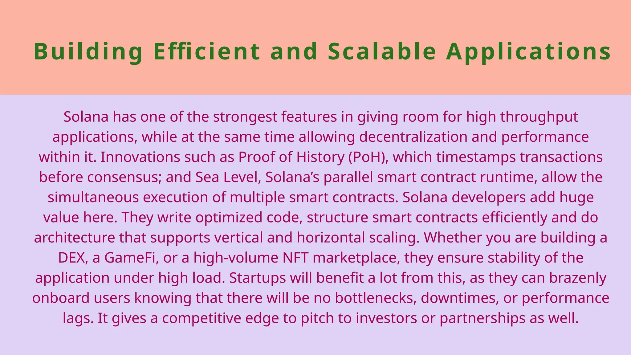 Building Efficient and Scalable Applications
Solana has one of the strongest features in giving room for high throughput
applications, while at the same time allowing decentralization and performance
within it. Innovations such as Proof of History (PoH), which timestamps transactions
before consensus; and Sea Level, Solana’s parallel smart contract runtime, allow the
simultaneous execution of multiple smart contracts. Solana developers add huge
value here. They write optimized code, structure smart contracts efficiently and do
architecture that supports vertical and horizontal scaling. Whether you are building a
DEX, a GameFi, or a high-volume NFT marketplace, they ensure stability of the
application under high load. Startups will benefit a lot from this, as they can brazenly
onboard users knowing that there will be no bottlenecks, downtimes, or performance
lags. It gives a competitive edge to pitch to investors or partnerships as well.
 