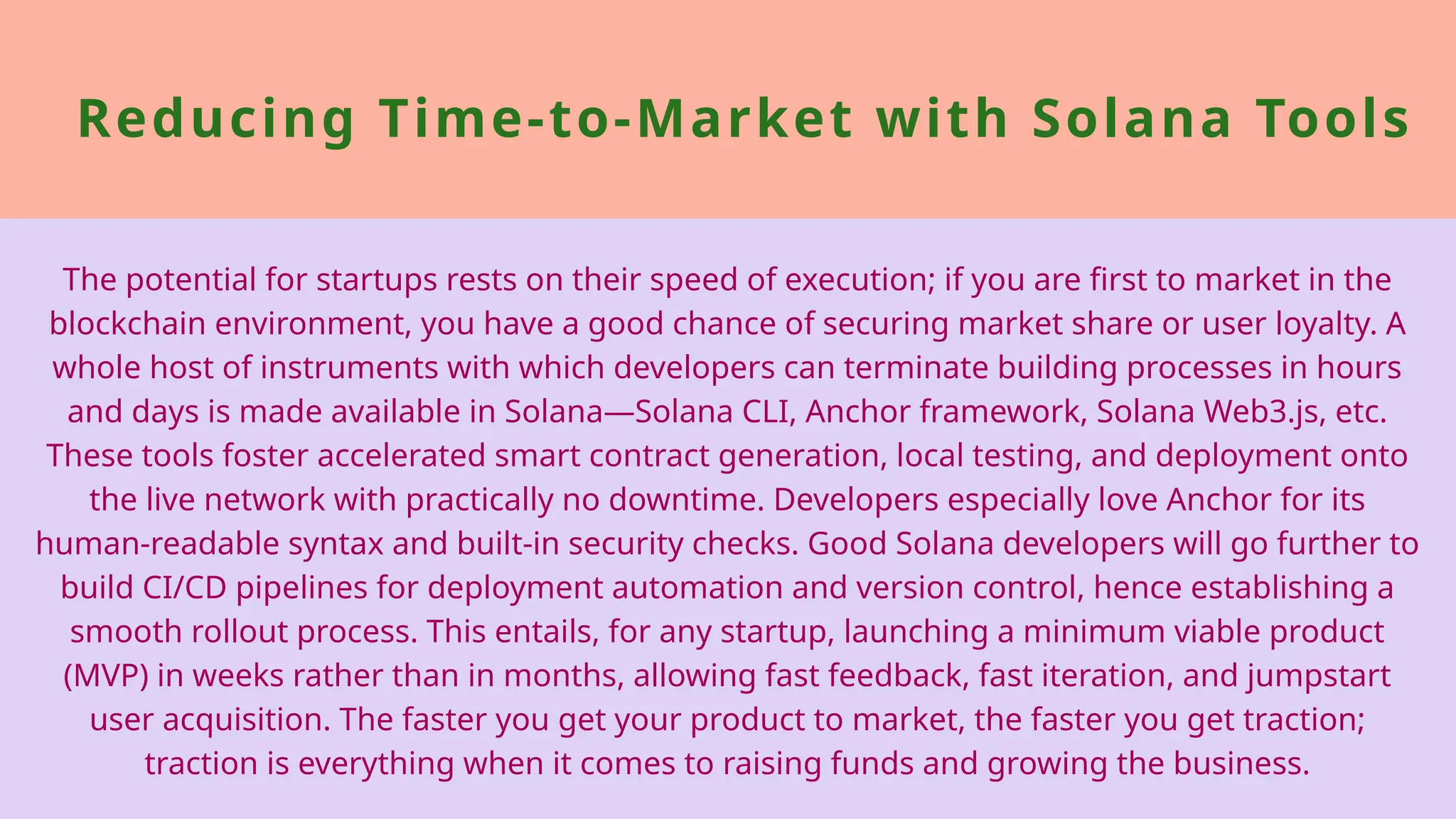 Reducing Time-to-Market with Solana Tools
The potential for startups rests on their speed of execution; if you are first to market in the
blockchain environment, you have a good chance of securing market share or user loyalty. A
whole host of instruments with which developers can terminate building processes in hours
and days is made available in Solana—Solana CLI, Anchor framework, Solana Web3.js, etc.
These tools foster accelerated smart contract generation, local testing, and deployment onto
the live network with practically no downtime. Developers especially love Anchor for its
human-readable syntax and built-in security checks. Good Solana developers will go further to
build CI/CD pipelines for deployment automation and version control, hence establishing a
smooth rollout process. This entails, for any startup, launching a minimum viable product
(MVP) in weeks rather than in months, allowing fast feedback, fast iteration, and jumpstart
user acquisition. The faster you get your product to market, the faster you get traction;
traction is everything when it comes to raising funds and growing the business.
 
