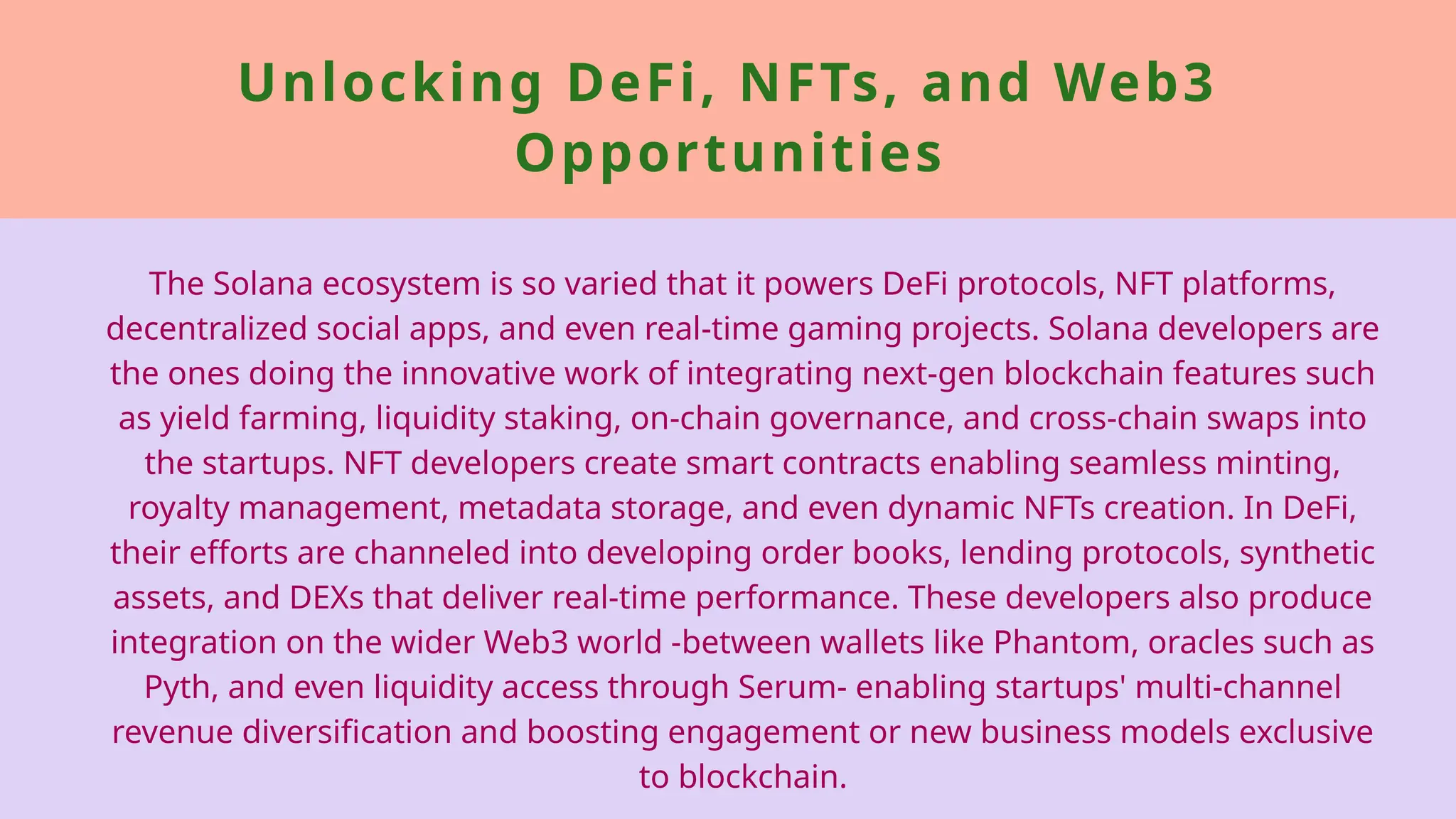 Unlocking DeFi, NFTs, and Web3
Opportunities
The Solana ecosystem is so varied that it powers DeFi protocols, NFT platforms,
decentralized social apps, and even real-time gaming projects. Solana developers are
the ones doing the innovative work of integrating next-gen blockchain features such
as yield farming, liquidity staking, on-chain governance, and cross-chain swaps into
the startups. NFT developers create smart contracts enabling seamless minting,
royalty management, metadata storage, and even dynamic NFTs creation. In DeFi,
their efforts are channeled into developing order books, lending protocols, synthetic
assets, and DEXs that deliver real-time performance. These developers also produce
integration on the wider Web3 world -between wallets like Phantom, oracles such as
Pyth, and even liquidity access through Serum- enabling startups' multi-channel
revenue diversification and boosting engagement or new business models exclusive
to blockchain.
 