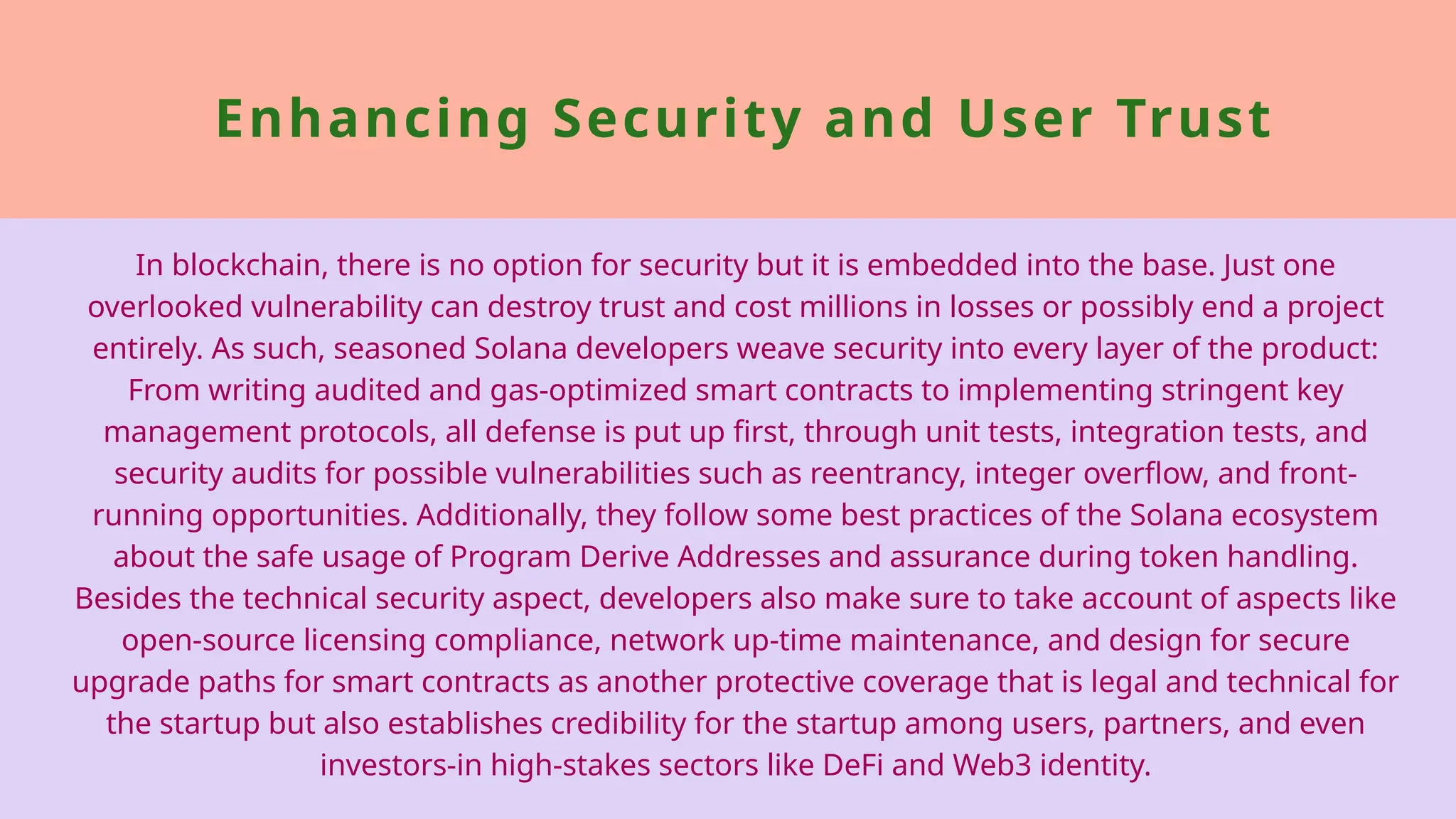 Enhancing Security and User Trust
In blockchain, there is no option for security but it is embedded into the base. Just one
overlooked vulnerability can destroy trust and cost millions in losses or possibly end a project
entirely. As such, seasoned Solana developers weave security into every layer of the product:
From writing audited and gas-optimized smart contracts to implementing stringent key
management protocols, all defense is put up first, through unit tests, integration tests, and
security audits for possible vulnerabilities such as reentrancy, integer overflow, and front-
running opportunities. Additionally, they follow some best practices of the Solana ecosystem
about the safe usage of Program Derive Addresses and assurance during token handling.
Besides the technical security aspect, developers also make sure to take account of aspects like
open-source licensing compliance, network up-time maintenance, and design for secure
upgrade paths for smart contracts as another protective coverage that is legal and technical for
the startup but also establishes credibility for the startup among users, partners, and even
investors-in high-stakes sectors like DeFi and Web3 identity.
 