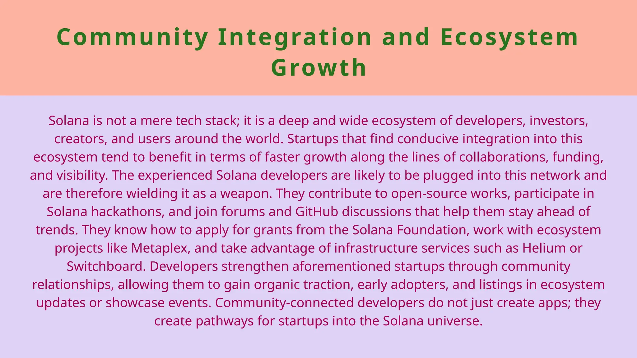 Community Integration and Ecosystem
Growth
Solana is not a mere tech stack; it is a deep and wide ecosystem of developers, investors,
creators, and users around the world. Startups that find conducive integration into this
ecosystem tend to benefit in terms of faster growth along the lines of collaborations, funding,
and visibility. The experienced Solana developers are likely to be plugged into this network and
are therefore wielding it as a weapon. They contribute to open-source works, participate in
Solana hackathons, and join forums and GitHub discussions that help them stay ahead of
trends. They know how to apply for grants from the Solana Foundation, work with ecosystem
projects like Metaplex, and take advantage of infrastructure services such as Helium or
Switchboard. Developers strengthen aforementioned startups through community
relationships, allowing them to gain organic traction, early adopters, and listings in ecosystem
updates or showcase events. Community-connected developers do not just create apps; they
create pathways for startups into the Solana universe.
 