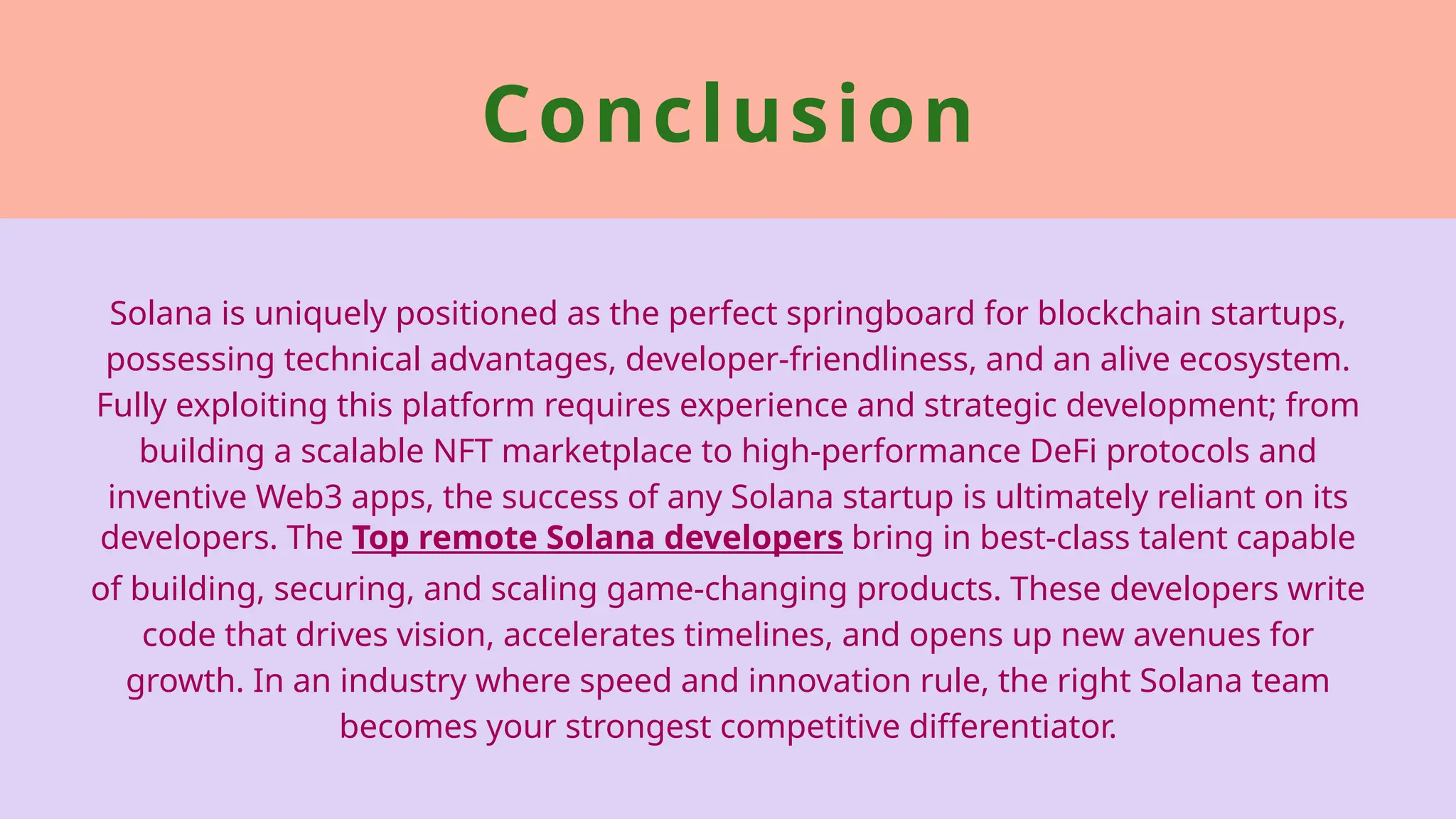 Conclusion
Solana is uniquely positioned as the perfect springboard for blockchain startups,
possessing technical advantages, developer-friendliness, and an alive ecosystem.
Fully exploiting this platform requires experience and strategic development; from
building a scalable NFT marketplace to high-performance DeFi protocols and
inventive Web3 apps, the success of any Solana startup is ultimately reliant on its
developers. The Top remote Solana developers bring in best-class talent capable
of building, securing, and scaling game-changing products. These developers write
code that drives vision, accelerates timelines, and opens up new avenues for
growth. In an industry where speed and innovation rule, the right Solana team
becomes your strongest competitive differentiator.
 