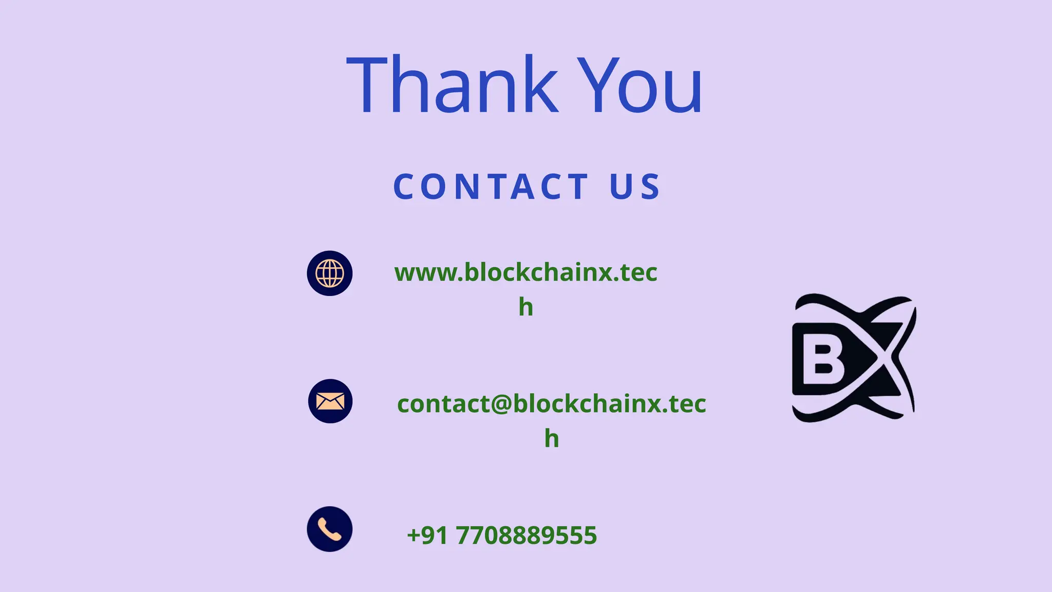 CO N TAC T U S
Thank You
www.blockchainx.tec
h
contact@blockchainx.tec
h
+91 7708889555
 