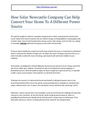 How Solar Newcastle Company Can Help
Convert Your Home To A Different Power
Source
The need for people to convert to renewable energy sources in order to preserve the environment is
crucial. Many of the natural resources that are used for energy, are being depleted. Leaving people with
no other choice, than to look into alternative energy sources. Solar energy comes from the sun, making
it renewable, HCB Solar Newcastle Company can assist with the conversion.
Of course, before deciding to convert over to this type of electrical source, it is important to understand
what it is and what the benefits of using it are. As stated, this source of energy comes from the sun. In
order to be able to utilize this source of energy, special panels will need to be installed on your
residence.
These panels, are designed to catch the light given by the sun and convert it into an energy source that
you can use within your residence. The panels are able to accomplish this task by engaging in a
photovoltaic process. With this potential supply of natural energy that is given by the sun, it is possible
to offer a clean source of power to the world for an unlimited time frame.
Thinking in this manner, it is obvious that the primary benefit of utilizing this power source is the
environmental effects that it has on the planet. Using something that is renewable is a lot better than
using a substance that is not. For years, the main power sources used have been natural gas and oil.
Whenever a natural resource that is not renewable is used, the world faces the challenges of losing that
resource to use in the future. At the rate that the world is utilizing natural resources, there is a
possibility that within the next decade almost all of the earth's natural resources will be gone. If this
destruction does occur, there is no telling what future lies ahead for the next generation.
http://hcbsolar.com.au/
 