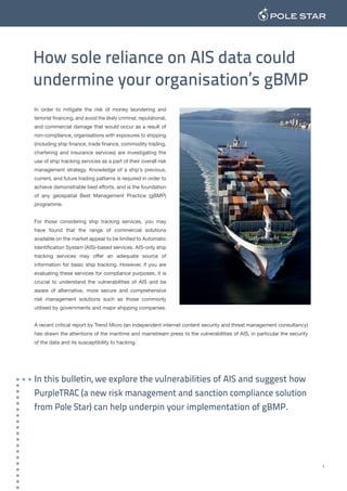 How sole reliance on AIS data could
undermine your organisation’s gBMP
In order to mitigate the risk of money laundering and
terrorist financing, and avoid the likely criminal, reputational,
and commercial damage that would occur as a result of
non-compliance, organisations with exposures to shipping
(including ship finance, trade finance, commodity trading,
chartering and insurance services) are investigating the
use of ship tracking services as a part of their overall risk
management strategy. Knowledge of a ship’s previous,
current, and future trading patterns is required in order to
achieve demonstrable best efforts, and is the foundation
of any geospatial Best Management Practice (gBMP)
programme.
For those considering ship tracking services, you may
have found that the range of commercial solutions
available on the market appear to be limited to Automatic
Identification System (AIS)-based services. AIS-only ship
tracking services may offer an adequate source of
information for basic ship tracking. However, if you are
evaluating these services for compliance purposes, it is
crucial to understand the vulnerabilities of AIS and be
aware of alternative, more secure and comprehensive
risk management solutions such as those commonly
utilised by governments and major shipping companies.
A recent critical report by Trend Micro (an independent internet content security and threat management consultancy)
has drawn the attentions of the maritime and mainstream press to the vulnerabilities of AIS, in particular the security
of the data and its susceptibility to hacking.
In this bulletin, we explore the vulnerabilities of AIS and suggest how
PurpleTRAC (a new risk management and sanction compliance solution
from Pole Star) can help underpin your implementation of gBMP.
1
 