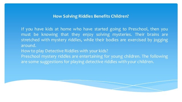 How Solving Riddles Benefits Children?
If you have kids at home who have started going to Preschool, then you
must be knowing that they enjoy solving mysteries. Their brains are
stretched with mystery riddles, while their bodies are exercised by jogging
around.
How to play Detective Riddles with your kids?
Preschool mystery riddles are entertaining for young children. The following
are some suggestions for playing detective riddles with your children.
 