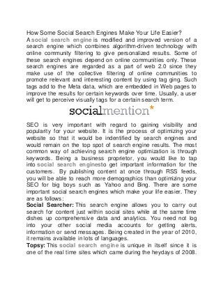 How Some Social Search Engines Make Your Life Easier?
A social search engine is modified and improved version of a
search engine which combines algorithm-driven technology with
online community filtering to give personalized results. Some of
these search engines depend on online communities only. These
search engines are regarded as a part of web 2.0 since they
make use of the collective filtering of online communities to
promote relevant and interesting content by using tag ging. Such
tags add to the Meta data, which are embedded in Web pages to
improve the results for certain keywords over time. Usually, a user
will get to perceive visually tags for a certain search term.
SEO is very important with regard to gaining visibility and
popularity for your website. It is the process of optimizing your
website so that it would be indentified by search engines and
would remain on the top spot of search engine results. The most
common way of achieving search engine optimization is through
keywords. Being a business proprietor, you would like to tap
into social search enginesto get important information for the
customers. By publishing content at once through RSS feeds,
you will be able to reach more demographics than optimizing your
SEO for big boys such as Yahoo and Bing. There are some
important social search engines which make your life easier. They
are as follows:
Social Searcher: This search engine allows you to carry out
search for content just within social sites while at the same time
dishes up comprehensive data and analytics. You need not log
into your other social media accounts for getting alerts,
information or send messages. Being created in the year of 2010,
it remains available in lots of languages.
Topsy: This social search engine is unique in itself since it is
one of the real time sites which came during the heydays of 2008.
 