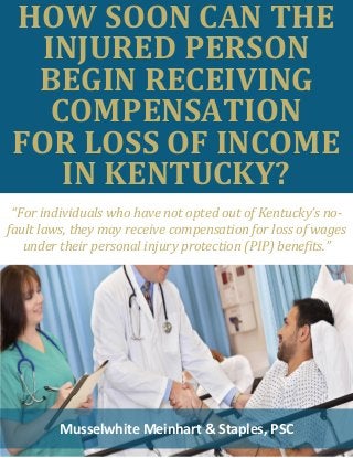 HOW SOON CAN THE
INJURED PERSON
BEGIN RECEIVING
COMPENSATION
FOR LOSS OF INCOME
IN KENTUCKY?
Musselwhite Meinhart & Staples, PSC
“For individuals who have not opted out of Kentucky’s no-
fault laws, they may receive compensation for loss of wages
under their personal injury protection (PIP) benefits.”
 
