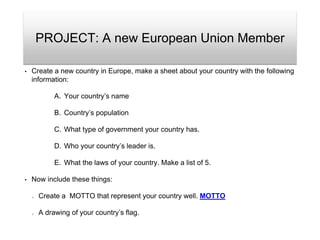 PROJECT: A new European Union Member
• Create a new country in Europe, make a sheet about your country with the following
information:
A. Your country’s name
B. Country’s population
C. What type of government your country has.
D. Who your country’s leader is.
E. What the laws of your country. Make a list of 5.
• Now include these things:
Create a MOTTO that represent your country well. MOTTO
A drawing of your country’s flag.
 