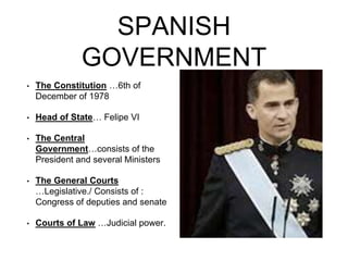 SPANISH
GOVERNMENT
• The Constitution …6th of
December of 1978
• Head of State… Felipe VI
• The Central
Government…consists of the
President and several Ministers
• The General Courts
…Legislative./ Consists of :
Congress of deputies and senate
• Courts of Law …Judicial power.
 