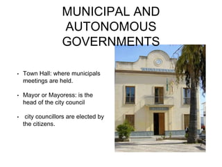 MUNICIPAL AND
AUTONOMOUS
GOVERNMENTS
• Town Hall: where municipals
meetings are held.
• Mayor or Mayoress: is the
head of the city council
• city councillors are elected by
the citizens.
 